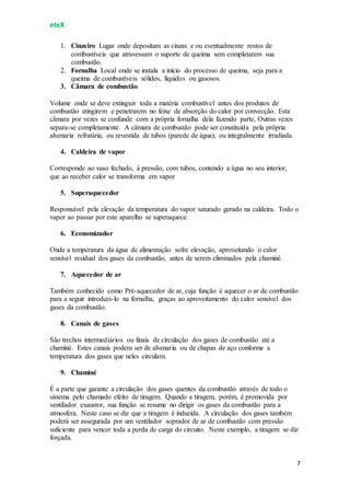 eteX
7
1. Cinzeiro Lugar onde depositam as cinzas e ou eventualmente restos de
combustíveis que atravessam o suporte de queima sem completarem sua
combustão.
2. Fornalha Local onde se instala a início do processo de queima, seja para a
queima de combustíveis sólidos, líquidos ou gasosos.
3. Câmara de combustão
Volume onde se deve extinguir toda a matéria combustível antes dos produtos de
combustão atingirem e penetrarem no feixe de absorção do calor por convecção. Esta
câmara por vezes se confunde com a própria fornalha dela fazendo parte, Outras vezes
separa-se completamente. A câmara de combustão pode ser constituída pela própria
alvenaria refratária, ou revestida de tubos (parede de água), ou integralmente irradiada.
4. Caldeira de vapor
Corresponde ao vaso fechado, à pressão, com tubos, contendo a água no seu interior,
que ao receber calor se transforma em vapor
5. Superaquecedor
Responsável pela elevação da temperatura do vapor saturado gerado na caldeira. Todo o
vapor ao passar por este aparelho se superaquece.
6. Economizador
Onde a temperatura da água de alimentação sofre elevação, aproveitando o calor
sensível residual dos gases da combustão, antes de serem eliminados pela chaminé.
7. Aquecedor de ar
Também conhecido como Pré-aquecedor de ar, cuja função é aquecer o ar de combustão
para a seguir introduzi-lo na fornalha, graças ao aproveitamento do calor sensível dos
gases da combustão.
8. Canais de gases
São trechos intermediários ou finais de circulação dos gases de combustão até a
chaminé. Estes canais podem ser de alvenaria ou de chapas de aço conforme a
temperatura dos gases que neles circulam.
9. Chaminé
É a parte que garante a circulação dos gases quentes da combustão através de todo o
sistema pelo chamado efeito de tiragem. Quando a tiragem, porém, é promovida por
ventilador exaustor, sua função se resume no dirigir os gases da combustão para a
atmosfera. Neste caso se diz que a tiragem é induzida. A circulação dos gases também
poderá ser assegurada por um ventilador soprador de ar de combustão com pressão
suficiente para vencer toda a perda de carga do circuito. Neste exemplo, a tiragem se diz
forçada.
 