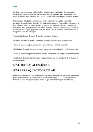 eteX
70
Os limites de temperatura estão fixados, principalmente em função da resistência à
fluência dos diversos materiais. Os tubos do aço (de qualquer tipo), são ligados com
solda de encaixe para diâmetro até 1 ½ - 2”, e com solda de topo para diâmetro maiores.
Em quaisquer tubulações para vapor, é muito importante a perfeita e completa
drenagem do condensado formado, por meio de purgadores. Para auxiliar a drenagem, é
feita, algumas vezes, a instalação dos tubos com um pequeno caimento constante na
direção do fluxo, principalmente em linhas de vapor saturado, onde é maior a formação
de condensado. Alguns projetistas têm por norma colocar, também, eliminadores de ar
nos pontos altos das tubulações.
Todas as tubulações de vapor devem ter isolamento térmico.
- Registro de saída de vapor - estabelece demanda de vapor para os utilizadores.
- Rede de vapor para preaquecimento óleo combustível no Pré-aquecedor
- Estabelece demanda de vapor preaquecimento de óleo combustível no Pré-aquecedor.
- Rede de vapor para preaquecimento do óleo combustível no tanque de armazenamento
- Estabelece demanda de vapor para preaquecimento do óleo combustível no tanque de
armazenamento.
5.7.4 OUTROS ACESSÓRIOS
5.7.4.1 PREAQUECEDOR DE AR
O Pré-aquecedor de ar é um equipamento que tem a finalidade de aproveitar o calor dos
gases no aquecimento do ar necessário à combustão (figura 5.17). O Pré-aquecedor
transfere o calor dos gases quentes para o ar que está entrando para a combustão.
 
