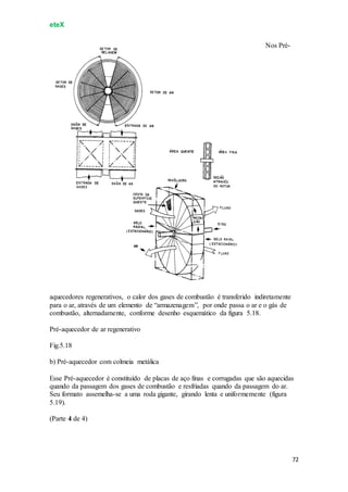 eteX
72
Nos Pré-
aquecedores regenerativos, o calor dos gases de combustão é transferido indiretamente
para o ar, através de um elemento de “armazenagem”, por onde passa o ar e o gás de
combustão, alternadamente, conforme desenho esquemático da figura 5.18.
Pré-aquecedor de ar regenerativo
Fig.5.18
b) Pré-aquecedor com colmeia metálica
Esse Pré-aquecedor é constituído de placas de aço finas e corrugadas que são aquecidas
quando da passagem dos gases de combustão e resfriadas quando da passagem do ar.
Seu formato assemelha-se a uma roda gigante, girando lenta e uniformemente (figura
5.19).
(Parte 4 de 4)
 