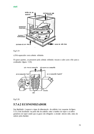 eteX
73
Fig.5.19
c) Pré-aquecedor com colmeia refratária
Os gases quentes, ao passarem pela colmeia refratária trocam o calor com o frio para a
combustão (figura 5.20).
Fig.5.20
5.7.4.2 ECONOMIZADOR
Sua finalidade é aquecer a água de alimentação da caldeira (ver esquema da figura
5.21). Está localizado na parte alta da caldeira entre o tambor de vapor e os tubos
geradores de vapor sendo que os gases são obrigados a circular através dele, antes de
saírem pela chaminé.
 