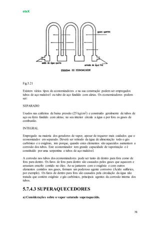 eteX
74
Fig.5.21
Existem vários tipos de economizadores e na sua construção podem ser empregados
tubos de aço maleável ou tubo de aço fundido com aletas. Os economizadores podem
ser:
SEPARADO
Usados nas caldeiras de baixa pressão (25 kg/cm2) e construído geralmente de tubos de
aço ou ferro fundido com aletas; no seu interior circula a água e por fora os gases de
combustão.
INTEGRAL
Empregado na maioria dos geradores de vapor, apesar de requerer mais cuidados que o
economizador em separado. Deverá ser retirado da água de alimentação todo o gás
carbônico e o oxigênio, isto porque, quando estes elementos são aquecidos aumentam a
corrosão dos tubos. Este economizador tem grande capacidade de vaporização e é
constituído por uma serpentina e tubos de aço maleável.
A corrosão nos tubos dos economizadores pode ser tanto de dentro para fora como de
fora para dentro. Os furos de fora para dentro são causados pelos gases que aquecem e
arrastam enxofre contido no óleo. Ao se juntarem com o oxigênio e com outros
elementos contidos nos gases, formam um poderoso agente corrosivo (Ácido sulfúrico,
por exemplo). Os furos de dentro para fora são causados pela circulação da água não
tratada que contém oxigênio e gás carbônico, principais agentes da corrosão interna dos
tubos.
5.7.4.3 SUPERAQUECEDORES
a) Considerações sobre o vapor saturado superaquecido.
 