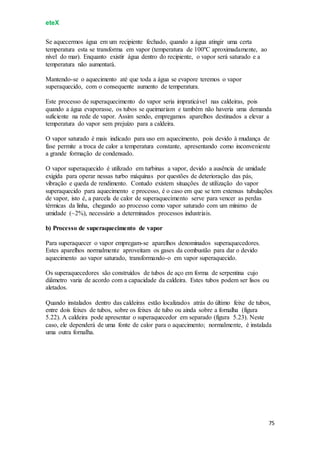 eteX
75
Se aquecermos água em um recipiente fechado, quando a água atingir uma certa
temperatura esta se transforma em vapor (temperatura de 100ºC aproximadamente, ao
nível do mar). Enquanto existir água dentro do recipiente, o vapor será saturado e a
temperatura não aumentará.
Mantendo-se o aquecimento até que toda a água se evapore teremos o vapor
superaquecido, com o consequente aumento de temperatura.
Este processo de superaquecimento do vapor seria impraticável nas caldeiras, pois
quando a água evaporasse, os tubos se queimariam e também não haveria uma demanda
suficiente na rede de vapor. Assim sendo, empregamos aparelhos destinados a elevar a
temperatura do vapor sem prejuízo para a caldeira.
O vapor saturado é mais indicado para uso em aquecimento, pois devido à mudança de
fase permite a troca de calor a temperatura constante, apresentando como inconveniente
a grande formação de condensado.
O vapor superaquecido é utilizado em turbinas a vapor, devido a ausência de umidade
exigida para operar nessas turbo máquinas por questões de deterioração das pás,
vibração e queda de rendimento. Contudo existem situações de utilização do vapor
superaquecido para aquecimento e processo, é o caso em que se tem extensas tubulações
de vapor, isto é, a parcela de calor de superaquecimento serve para vencer as perdas
térmicas da linha, chegando ao processo como vapor saturado com um mínimo de
umidade (~2%), necessário a determinados processos industriais.
b) Processo de superaquecimento de vapor
Para superaquecer o vapor empregam-se aparelhos denominados superaquecedores.
Estes aparelhos normalmente aproveitam os gases da combustão para dar o devido
aquecimento ao vapor saturado, transformando-o em vapor superaquecido.
Os superaquecedores são construídos de tubos de aço em forma de serpentina cujo
diâmetro varia de acordo com a capacidade da caldeira. Estes tubos podem ser lisos ou
aletados.
Quando instalados dentro das caldeiras estão localizados atrás do último feixe de tubos,
entre dois feixes de tubos, sobre os feixes de tubo ou ainda sobre a fornalha (figura
5.22). A caldeira pode apresentar o superaquecedor em separado (figura 5.23). Neste
caso, ele dependerá de uma fonte de calor para o aquecimento; normalmente, é instalada
uma outra fornalha.
 