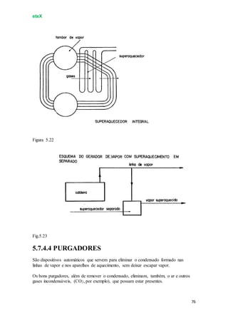 eteX
76
Figura 5.22
Fig.5.23
5.7.4.4 PURGADORES
São dispositivos automáticos que servem para eliminar o condensado formado nas
linhas de vapor e nos aparelhos de aquecimento, sem deixar escapar vapor.
Os bons purgadores, além de remover o condensado, eliminam, também, o ar e outros
gases incondensáveis, (CO2, por exemplo), que possam estar presentes.
 