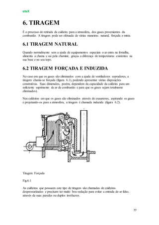 eteX
77
6. TIRAGEM
É o processo de retirada da caldeira para a atmosfera, dos gases provenientes da
combustão. A tiragem pode ser efetuada de várias maneiras: natural, forçada e mista.
6.1 TIRAGEM NATURAL
Quando normalmente sem a ajuda de equipamentos especiais o ar entra na fornalha,
alimenta a chama e sai pela chaminé, graças a diferença de temperaturas existentes na
sua base e no seu topo.
6.2 TIRAGEM FORÇADA E INDUZIDA
No caso em que os gases são eliminados com a ajuda de ventiladores sopradores, a
tiragem chama-se forçada (figura 6.1), podendo apresentar várias disposições
construtivas. Suas dimensões, porém, dependem da capacidade da caldeira para um
suficiente suprimento de ar de combustão e para que os gases sejam totalmente
eliminados).
Nas caldeiras em que os gases são eliminados através de exaustores, aspirando os gases
e projetando-os para a atmosfera, a tiragem é chamada induzida (figura 6.2).
Tiragem Forçada
Fig.6.1
As caldeiras que possuem este tipo de tiragem são chamadas de caldeiras
despressurizadas e precisam ter muito boa vedação para evitar a entrada de ar falso,
através de suas paredes ou duplos invólucros.
 
