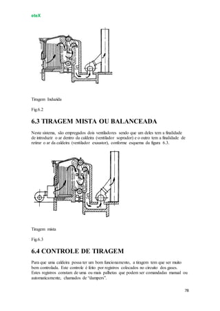 eteX
78
Tiragem Induzida
Fig.6.2
6.3 TIRAGEM MISTA OU BALANCEADA
Neste sistema, são empregados dois ventiladores sendo que um deles tem a finalidade
de introduzir o ar dentro da caldeira (ventilador soprador) e o outro tem a finalidade de
retirar o ar da caldeira (ventilador exaustor), conforme esquema da figura 6.3.
Tiragem mista
Fig.6.3
6.4 CONTROLE DE TIRAGEM
Para que uma caldeira possa ter um bom funcionamento, a tiragem tem que ser muito
bem controlada. Este controle é feito por registros colocados no circuito dos gases.
Estes registros constam de uma ou mais palhetas que podem ser comandadas manual ou
automaticamente, chamados de “dampers”.
 