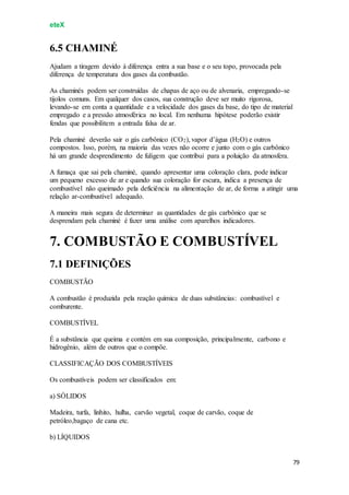 eteX
79
6.5 CHAMINÉ
Ajudam a tiragem devido à diferença entra a sua base e o seu topo, provocada pela
diferença de temperatura dos gases da combustão.
As chaminés podem ser construídas de chapas de aço ou de alvenaria, empregando-se
tijolos comuns. Em qualquer dos casos, sua construção deve ser muito rigorosa,
levando-se em conta a quantidade e a velocidade dos gases da base, do tipo de material
empregado e a pressão atmosférica no local. Em nenhuma hipótese poderão existir
fendas que possibilitem a entrada falsa de ar.
Pela chaminé deverão sair o gás carbônico (CO2), vapor d’água (H2O) e outros
compostos. Isso, porém, na maioria das vezes não ocorre e junto com o gás carbônico
há um grande desprendimento de fuligem que contribui para a poluição da atmosfera.
A fumaça que sai pela chaminé, quando apresentar uma coloração clara, pode indicar
um pequeno excesso de ar e quando sua coloração for escura, indica a presença de
combustível não queimado pela deficiência na alimentação de ar, de forma a atingir uma
relação ar-combustível adequado.
A maneira mais segura de determinar as quantidades de gás carbônico que se
desprendam pela chaminé é fazer uma análise com aparelhos indicadores.
7. COMBUSTÃO E COMBUSTÍVEL
7.1 DEFINIÇÕES
COMBUSTÃO
A combustão é produzida pela reação química de duas substâncias: combustível e
comburente.
COMBUSTÍVEL
É a substância que queima e contém em sua composição, principalmente, carbono e
hidrogênio, além de outros que o compõe.
CLASSIFICAÇÃO DOS COMBUSTÍVEIS
Os combustíveis podem ser classificados em:
a) SÓLIDOS
Madeira, turfa, linhito, hulha, carvão vegetal, coque de carvão, coque de
petróleo,bagaço de cana etc.
b) LÍQUIDOS
 