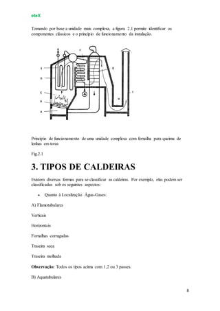 eteX
8
Tomando por base a unidade mais complexa, a figura 2.1 permite identificar os
componentes clássicos e o princípio de funcionamento da instalação.
Princípio de funcionamento de uma unidade complexa com fornalha para queima de
lenhas em toras
Fig.2.1
3. TIPOS DE CALDEIRAS
Existem diversas formas para se classificar as caldeiras. Por exemplo, elas podem ser
classificadas sob os seguintes aspectos:
 Quanto à Localização Água-Gases:
A) Flamotubulares
Verticais
Horizontais
Fornalhas corrugadas
Traseira seca
Traseira molhada
Observação: Todos os tipos acima com 1,2 ou 3 passes.
B) Aquatubulares
 