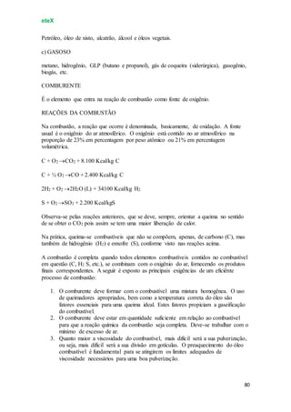 eteX
80
Petróleo, óleo de xisto, alcatrão, álcool e óleos vegetais.
c) GASOSO
metano, hidrogênio, GLP (butano e propanol), gás de coqueira (siderúrgica), gasogênio,
biogás, etc.
COMBURENTE
É o elemento que entra na reação de combustão como fonte de oxigênio.
REAÇÕES DA COMBUSTÃO
Na combustão, a reação que ocorre é denominada, basicamente, de oxidação. A fonte
usual é o oxigênio do ar atmosférico. O oxigênio está contido no ar atmosférico na
proporção de 23% em percentagem por peso atômico ou 21% em percentagem
volumétrica.
C + O2 CO2 + 8.100 Kcal/kg C
C + ½ O2 CO + 2.400 Kcal/kg C
2H2 + O2 2H2O (L) + 34100 Kcal/kg H2
S + O2 SO2 + 2.200 Kcal/kgS
Observa-se pelas reações anteriores, que se deve, sempre, orientar a queima no sentido
de se obter o CO2 pois assim se tem uma maior liberação de calor.
Na prática, queima-se combustíveis que não se compõem, apenas, de carbono (C), mas
também de hidrogênio (H2) e enxofre (S), conforme visto nas reações acima.
A combustão é completa quando todos elementos combustíveis contidos no combustível
em questão (C, H2 S, etc.), se combinam com o oxigênio do ar, fornecendo os produtos
finais correspondentes. A seguir é exposto as principais exigências de um eficiênte
processo de combustão:
1. O comburente deve formar com o combustível uma mistura homogênea. O uso
de queimadores apropriados, bem como a temperatura correta do óleo são
fatores essenciais para uma queima ideal. Estes fatores propiciam a gaseificação
do combustível.
2. O comburente deve estar em quantidade suficiente em relação ao combustível
para que a reação química da combustão seja completa. Deve-se trabalhar com o
mínimo de excesso de ar.
3. Quanto maior a viscosidade do combustível, mais difícil será a sua pulverização,
ou seja, mais difícil será a sua divisão em gotículas. O preaquecimento do óleo
combustível é fundamental para se atingirem os limites adequados de
viscosidade necessários para uma boa pulverização.
 