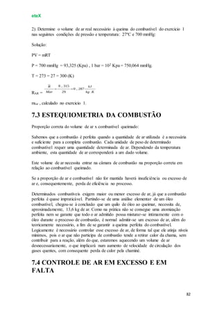 eteX
82
2). Determine o volume de ar real necessário à queima do combustível do exercicio 1
nas seguintes condições de pressão e temperatura: 27ºC e 700 mmHg:
Solução:
PV = mRT
P = 700 mmHg = 93,325 (Kpa) , 1 bar = 102 Kpa = 750,064 mmHg.
T = 273 = 27 = 300 (K)
RAR =
mtar , calculado no exercicio 1.
7.3 ESTEQUIOMETRIA DA COMBUSTÃO
Proporção correta do volume de ar x combustível queimado:
Sabemos que a combustão é perfeita quando a quantidade de ar utilizada é a necessária
e suficiente para a completa combustão. Cada unidade de peso de determinado
combustível requer uma quantidade determinada de ar. Dependendo da temperatura
ambiente, esta quantidade de ar corresponderá a um dado volume.
Este volume de ar necessita entrar na câmara de combustão na proporção correta em
relação ao combustível queimado.
Se a proporção de ar e combustível não for mantida haverá insuficiência ou excesso de
ar e, consequentemente, perda de eficiência no processo.
Determinados combustíveis exigem maior ou menor excesso de ar, já que a combustão
perfeita é quase impraticável. Partindo-se de uma análise elementar de um óleo
combustível, chegou-se à conclusão que um quilo de óleo ao queimar, necessita de,
aproximadamente, 13,6 kg de ar. Como na prática não se consegue uma atomização
perfeita nem se garante que todo o ar admitido possa misturar-se intimamente com o
óleo durante o processo de combustão, é normal admitir-se um excesso de ar, além do
teoricamente necessário, a fim de se garantir a queima perfeita do combustível.
Logicamente é necessário controlar esse excesso de ar, de forma tal que ele atinja níveis
mínimos, pois o ar que não participa de combustão tende a retirar calor da chama, sem
contribuir para a reação, além do que, estaremos aquecendo um volume de ar
desnecessariamente, o que implicará num aumento de velocidade de circulação dos
gases quentes, com consequente perda de calor pela chaminé.
7.4 CONTROLE DE AR EM EXCESSO E EM
FALTA
 