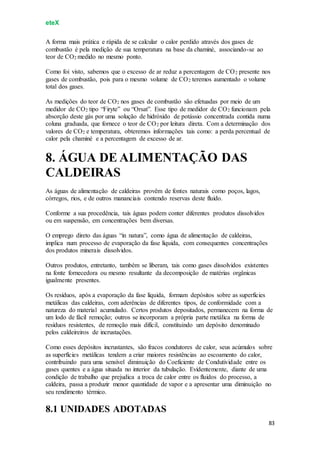 eteX
83
A forma mais prática e rápida de se calcular o calor perdido através dos gases de
combustão é pela medição de sua temperatura na base da chaminé, associando-se ao
teor de CO2 medido no mesmo ponto.
Como foi visto, sabemos que o excesso de ar reduz a percentagem de CO2 presente nos
gases de combustão, pois para o mesmo volume de CO2 teremos aumentado o volume
total dos gases.
As medições do teor de CO2 nos gases de combustão são efetuadas por meio de um
medidor de CO2 tipo “Firyte” ou “Orsat”. Esse tipo de medidor de CO2 funcionam pela
absorção deste gás por uma solução de hidróxido de potássio concentrada contida numa
coluna graduada, que fornece o teor de CO2 por leitura direta. Com a determinação dos
valores de CO2 e temperatura, obteremos informações tais como: a perda percentual de
calor pela chaminé e a percentagem de excesso de ar.
8. ÁGUA DE ALIMENTAÇÃO DAS
CALDEIRAS
As águas de alimentação de caldeiras provêm de fontes naturais como poços, lagos,
córregos, rios, e de outros mananciais contendo reservas deste fluido.
Conforme a sua procedência, tais águas podem conter diferentes produtos dissolvidos
ou em suspensão, em concentrações bem diversas.
O emprego direto das águas “in natura”, como água de alimentação de caldeiras,
implica num processo de evaporação da fase líquida, com consequentes concentrações
dos produtos minerais dissolvidos.
Outros produtos, entretanto, também se liberam, tais como gases dissolvidos existentes
na fonte fornecedora ou mesmo resultante da decomposição de matérias orgânicas
igualmente presentes.
Os resíduos, após a evaporação da fase líquida, formam depósitos sobre as superfícies
metálicas das caldeiras, com aderências de diferentes tipos, de conformidade com a
natureza do material acumulado. Certos produtos depositados, permanecem na forma de
um lodo de fácil remoção; outros se incorporam a própria parte metálica na forma de
resíduos resistentes, de remoção mais difícil, constituindo um depósito denominado
pelos caldeireiros de incrustações.
Como esses depósitos incrustantes, são fracos condutores de calor, seus acúmulos sobre
as superfícies metálicas tendem a criar maiores resistências ao escoamento do calor,
contribuindo para uma sensível diminuição do Coeficiente de Condutividade entre os
gases quentes e a água situada no interior da tubulação. Evidentemente, diante de uma
condição de trabalho que prejudica a troca de calor entre os fluidos do processo, a
caldeira, passa a produzir menor quantidade de vapor e a apresentar uma diminuição no
seu rendimento térmico.
8.1 UNIDADES ADOTADAS
 