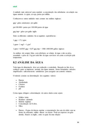 eteX
84
A unidade mais universal para exprimir a concentração das substâncias em solução nas
águas naturais é o ppm, ou seja, partes por milhão.
Conhecem-se outras unidades mais comuns nas análises inglesas:
gpg= grãos americanos por galão
pts/100.000= partes por 100.000 partes de água
gpg imp= grãos por galão inglês
Entre as diferentes unidades há as seguintes equivalências:
1 gpg = 17,1 ppm
1 ppm= 1 mg/l = 1 g/m3
1 ppm = 0,0583 gpg = 0,07 gpg imp = 10lb/1.000.000 galões ingleses
As análises são sempre feitas com referência ao volume de água e não ao pêso,
assumindo o pêso de 1 kg por cada litro de água sem levar em conta a correção pela
temperatura.
8.2 ANÁLISE DA ÁGUA
Toda água de alimentação deve ser conhecida e controlada. Baseado no fato de se
conhecer quais as impurezas normais das águas naturais, foram formulados métodos
simplificados suficientemente satisfatórios para assegurar um controle rotineiro.
O método consiste na determinação dos seguintes valores:
 Dureza
 Alcalinidade
 Cloretos
 Fosfatos
 pH
Certas águas obrigam a determinação de outros dados como sejam:
 Sólidos totais
 Resíduos calcinado
 Matéria orgânica
 Concentração de O2 livre.
 Sílica.
 Dureza - O grau de dureza exprime a concentração dos sais de cálcio seja na
forma de carbonato, sulfato silicato ou cloreto. Pode ser expressa em grau
alemão, francês ou inglês, entre os quais há uma relação:
 