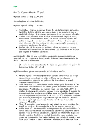 eteX
85
Grau F = 0,5 grau A Grau A = 0,7 grau I
O grau F eqüivale a 10 mg CaCO3/litro
O grau I eqüivale a 14,3 mg CaCO3/litro
O grau A eqüivale a 10mg CaCO3/litro
 Alcalinidade - Exprime a presença de íons dos sais de bicarbonato, carbonatos,
hidróxidos, fosfatos, silicatos, etc., ou seja, todos os que contribuem para a
alcalinidade da água. Destes os mais expressivos são os carbonatos e hidróxidos.
 Cloretos - São geralmente muito solúveis, sejam de cálcio, magnésio, sódio,
ferro e outros. Sua determinação se faz com solução de Nitrato de Prata N10
padrão empregando como indicador o Cromato de Potássio. Estes sais, por
serem altamente solúveis permitem, em primeira aproximação, estabelecer a
porcentagem de descarga da caldeira.
 Fosfatos - Os sais de fosfatos são auxiliares valiosos no tratamento de água.
Geralmente não comparecem nas águas naturais. Sua determinação se processa
com reagente de molibdato de amônio.
A concentração é feita por teste colorimétrico comparativo com escala padrão. A
intensidade da côr é proporcional à concentração do fosfato. A escala comparativa já
indica a concentração dos fosfatos.
 pH - Indica a acidez ou alcalinidade das águas. As águas naturais são geralmente
ligeiramente ácidas: 6,3 - 6,5 pH.
O pH é determinado por escala comparativa de indicadores padrões.
 Matéria orgânica - Podem comparecer nas águas na forma coloidal ou de algas
microscópicas, respondendo por sérios problemas de corrosões nos
superaquecedores e também nas caldeiras. Sua determinação se faz pelo
processo do permanganato.
 Gases dissolvidos - As águas naturais contêm sempre gases dissolvidos. O CO2
se apresenta com concentração até 50 ppm, porém, facilmente eliminável por
aquecimento. A solubilidade do oxigênio chega a ser até 5,7 ml/l à 25ºC. O
oxigênio é extremamente agressivo, atacando o metal da caldeira. O aumento da
temperatura da água acentua a agressividade deste gás. Sua determinação, para
caldeiras de pressões mais elevadas, acima de 21 kg/cm2 é obrigatória. O método
para determinação do oxigênio exige cuidados especiais e deve-se a Winkler
baseado na rápida ação oxidante do elemento em soluções de hidróxido
manganoso Mn (OH)2.
 Sílica - É responsável pelas incrustações mais difíceis de serem removidas das
superfícies metálicas. Sua determinação se faz por processo quantitativo.
 Sólidos totais - É a soma dos sólidos em suspensão e dos sólidos dissolvidos. Os
sólidos totais são uma medida da possibilidade de formação de espuma, arraste
de sílica volátil e formação de depósitos. Supondo que o tratamento d’água está
obtendo o máximo de eficiência possível, é necessário purgar a caldeira para
reduzir sua concentração. Esta purga é realizada pela extração de superfície, que
é uma purga contínua e, quando necessário, pela extração de fundo, que é uma
 