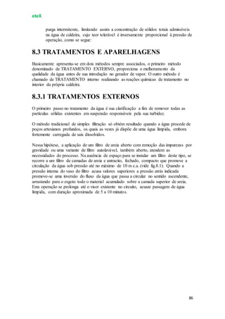 eteX
86
purga intermitente, limitando assim a concentração de sólidos totais admissíveis
na água de caldeira, cujo teor tolerável é inversamente proporcional à pressão de
operação, como se segue:
8.3 TRATAMENTOS E APARELHAGENS
Basicamente apresenta-se em dois métodos sempre associados, o primeiro método
denominado de TRATAMENTO EXTERNO, proporciona o melhoramento da
qualidade da água antes de sua introdução no gerador de vapor. O outro método é
chamado de TRATAMENTO interno realizando as reações químicas de tratamento no
interior da própria caldeira.
8.3.1 TRATAMENTOS EXTERNOS
O primeiro passo no tratamento da água é sua clarificação a fim de remover todas as
partículas sólidas existentes em suspensão responsáveis pela sua turbidez.
O método tradicional de simples filtração só obtém resultado quando a água procede de
poços artesianos profundos, os quais as vezes já dispõe de uma água límpida, embora
fortemente carregada de sais dissolvidos.
Nessa hipótese, a aplicação de um filtro de areia aberto com remoção das impurezas por
gravidade ou uma variante de filtro autolavável, também aberto, atendem as
necessidades do processo. Na ausência de espaço para se instalar um filtro deste tipo, se
recorre a um filtro de camadas de areia e antracito, fechado, compacto que promove a
circulação da água sob pressão até no máximo de 10 m c.a. (vide fig.8.1). Quando a
pressão interna do vaso do filtro acusa valores superiores a pressão atrás indicada
promove-se uma inversão do fluxo da água que passa a circular no sentido ascendente,
arrastando para o esgoto todo o material acumulado sobre a camada superior de areia.
Esta operação se prolonga até o visor existente no circuito, acusar passagem de água
límpida, com duração aproximada de 5 a 10 minutos.
 