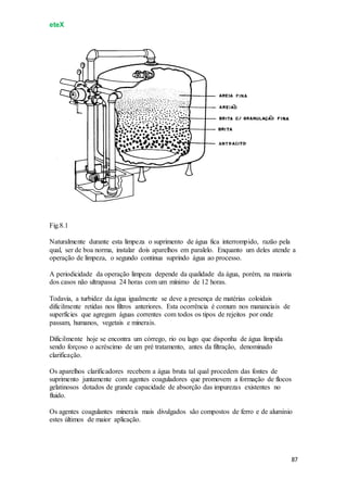 eteX
87
Fig.8.1
Naturalmente durante esta limpeza o suprimento de água fica interrompido, razão pela
qual, ser de boa norma, instalar dois aparelhos em paralelo. Enquanto um deles atende a
operação de limpeza, o segundo continua suprindo água ao processo.
A periodicidade da operação limpeza depende da qualidade da água, porém, na maioria
dos casos não ultrapassa 24 horas com um mínimo de 12 horas.
Todavia, a turbidez da água igualmente se deve a presença de matérias coloidais
dificilmente retidas nos filtros anteriores. Esta ocorrência é comum nos mananciais de
superfícies que agregam águas correntes com todos os tipos de rejeitos por onde
passam, humanos, vegetais e minerais.
Dificilmente hoje se encontra um córrego, rio ou lago que disponha de água límpida
sendo forçoso o acréscimo de um pré tratamento, antes da filtração, denominado
clarificação.
Os aparelhos clarificadores recebem a água bruta tal qual procedem das fontes de
suprimento juntamente com agentes coaguladores que promovem a formação de flocos
gelatinosos dotados de grande capacidade de absorção das impurezas existentes no
fluido.
Os agentes coagulantes minerais mais divulgados são compostos de ferro e de alumínio
estes últimos de maior aplicação.
 