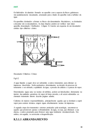 eteX
88
Os hidróxidos de alumínio formado no aparelho com o aspecto de flocos gelatinosos
vão paulatinamente decantando, arrastando para o fundo do aparelho toda a turbidez da
água.
Os aparelhos destinados a formar os flocos são denominados floculadores, os destinados
a decantar são os decantadores. As duas funções podem ser verificar num único
aparelho denominado Clarificador. A figura 8.2 mostra um esquema de um decantador
estático tipo cilíndrico cônico.
Decantador Cilíndrico Cônico
Fig.8.2
A água límpida a seguir deve ser submetida a outros tratamentos para eliminar as
impurezas dissolvidas. Serão parâmetros determinantes na decisão do processo de
tratamento a ser adotado, a qualidade da água, a pressão da caldeira e a pureza do vapor.
Determinadas águas uma vez isentas de turbidez, podem ser introduzidas diretamente no
interior das unidades geradoras de vapor de baixa pressão, e ali serem submetidas ao
chamado tratamento interno descrito páginas adiante.
Caldeiras de maiores responsabilidades, principalmente aquelas que se destinam a suprir
vapor para centrais térmicas exigem águas absolutamente isentas de impurezas.
A segunda etapa dos tratamentos externos praticados pela tecnologia, encontram-se
aqueles que promovem apenas o abrandamento da água, ou seja, que eliminam a sua
dureza, e outros projetados para fornecer uma água totalmente desmineralizada. Em
ambos, em seguida, se acrescenta a desgaseificação.
8.3.1.1 ABRANDAMENTO
 
