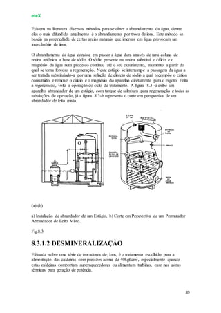 eteX
89
Existem na literatura diversos métodos para se obter o abrandamento da água, dentre
eles o mais difundido atualmente é o abrandamento por troca de íons. Este método se
baseia na propriedade de certas areias naturais que imersas em água provocam um
intercâmbio de íons.
O abrandamento da água consiste em passar a água dura através de uma coluna de
resina aniônica a base de sódio. O sódio presente na resina substituí o cálcio e o
magnésio da água num processo contínuo até o seu exaurimento, momento a partir do
qual se torna forçoso a regeneração. Neste estágio se interrompe a passagem da água a
ser tratada substituindo-a por uma solução de cloreto de sódio a qual recompõe o cátion
consumido e remove o cálcio e o magnésio do aparelho diretamente para o esgoto. Feita
a regeneração, volta a operação.do ciclo de tratamento. A figura 8.3 -a exibe um
aparelho abrandador de um estágio, com tanque de salmoura para regeneração e todas as
tubulações de operação, já a figura 8.3-b representa o corte em perspectiva de um
abrandador de leito misto.
(a) (b)
a) Instalação de abrandador de um Estágio, b) Corte em Perspectiva de um Permutador
Abrandador de Leito Misto.
Fig.8.3
8.3.1.2 DESMINERALIZAÇÃO
Efetuada sobre uma série de trocadores de; íons, é o tratamento escolhido para a
alimentação das caldeiras com pressões acima de 40kgf/cm2, especialmente quando
estas caldeiras comportam superaquecedores ou alimentam turbinas, caso nas usinas
térmicas para geração de potência.
 