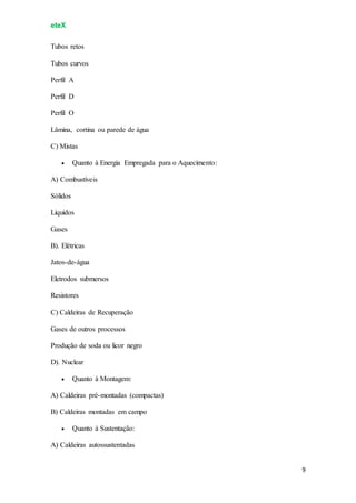 eteX
9
Tubos retos
Tubos curvos
Perfil A
Perfil D
Perfil O
Lâmina, cortina ou parede de água
C) Mistas
 Quanto à Energia Empregada para o Aquecimento:
A) Combustíveis
Sólidos
Líquidos
Gases
B). Elétricas
Jatos-de-água
Eletrodos submersos
Resistores
C) Caldeiras de Recuperação
Gases de outros processos
Produção de soda ou licor negro
D). Nuclear
 Quanto à Montagem:
A) Caldeiras pré-montadas (compactas)
B) Caldeiras montadas em campo
 Quanto à Sustentação:
A) Caldeiras autossustentadas
 