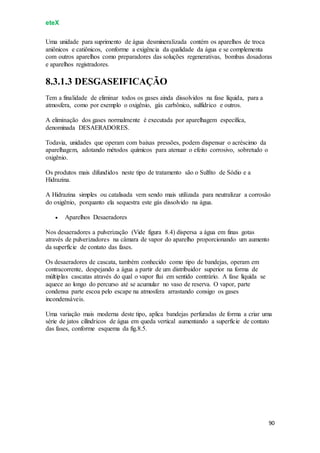 eteX
90
Uma unidade para suprimento de água desmineralizada contém os aparelhos de troca
aniônicos e catiônicos, conforme a exigência da qualidade da água e se complementa
com outros aparelhos como preparadores das soluções regenerativas, bombas dosadoras
e aparelhos registradores.
8.3.1.3 DESGASEIFICAÇÃO
Tem a finalidade de eliminar todos os gases ainda dissolvidos na fase líquida, para a
atmosfera, como por exemplo o oxigênio, gás carbônico, sulfídrico e outros.
A eliminação dos gases normalmente é executada por aparelhagem específica,
denominada DESAERADORES.
Todavia, unidades que operam com baixas pressões, podem dispensar o acréscimo da
aparelhagem, adotando métodos químicos para atenuar o efeito corrosivo, sobretudo o
oxigênio.
Os produtos mais difundidos neste tipo de tratamento são o Sulfito de Sódio e a
Hidrazina.
A Hidrazina simples ou catalisada vem sendo mais utilizada para neutralizar a corrosão
do oxigênio, porquanto ela sequestra este gás dissolvido na água.
 Aparelhos Desaeradores
Nos desaeradores a pulverização (Vide figura 8.4) dispersa a água em finas gotas
através de pulverizadores na câmara de vapor do aparelho proporcionando um aumento
da superfície de contato das fases.
Os desaeradores de cascata, também conhecido como tipo de bandejas, operam em
contracorrente, despejando a água a partir de um distribuidor superior na forma de
múltiplas cascatas através do qual o vapor flui em sentido contrário. A fase líquida se
aquece ao longo do percurso até se acumular no vaso de reserva. O vapor, parte
condensa parte escoa pelo escape na atmosfera arrastando consigo os gases
incondensáveis.
Uma variação mais moderna deste tipo, aplica bandejas perfuradas de forma a criar uma
série de jatos cilíndricos de água em queda vertical aumentando a superfície de contato
das fases, conforme esquema da fig.8.5.
 