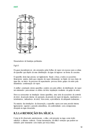 eteX
92
Desaeradores de bandejas perfuradas
Fig.8.5
Os gases incondensáveis são arrastados pelas bolhas de vapor em excesso para a coluna
do aparelho que dispõe de uma distribuição da água de ingresso na forma de cascatas.
O aparelho deste tipo precisa ser rigidamente fixado a base, e todos os acessórios
firmemente atados, dado que a injeção do vapor diretamente no fundo do vaso cheio de
água fria, no início do processo de aquecimento provoca fortes golpes de aríete pela
instantânea condensação do vapor.
A melhor construção destes aparelhos contém em cada orifício de distribuição do vapor
um misturador para atenuar os efeitos da forte trepidação resultante do golpe de aríete.
Deve-se acrescentar na instalação destes aparelhos, uma série de acessórios de controle
de nível, da pressão interna de operação, da pressão do vapor de injeção, manômetros e
termômetros, indicadores de nível, bem como, a providência de adequado isolamento.
Na maioria das instalações de desaeração, o aparelho opera com uma pressão interna
ligeiramente superior a pressão atmosférica, de conformidade com a temperatura
desejada na água desaerada.
8.3.1.4 REMOÇÃO DA SÍLICA
Como já foi observado anteriormente, a sílica está presente na água como ácido
salicílico e silicatos solúveis. Forma incrustações de difícil remoção que podem ser
retirados pelo tratamento com óxidos por troca iônica.
 