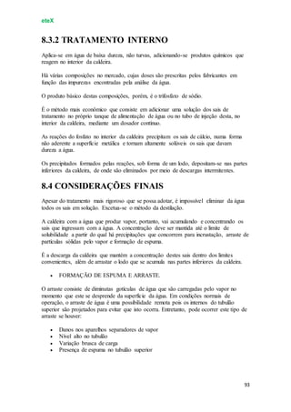 eteX
93
8.3.2 TRATAMENTO INTERNO
Aplica-se em água de baixa dureza, não turvas, adicionando-se produtos químicos que
reagem no interior da caldeira.
Há várias composições no mercado, cujas doses são prescritas pelos fabricantes em
função das impurezas encontradas pela análise da água.
O produto básico destas composições, porém, é o trifosfato de sódio.
É o método mais econômico que consiste em adicionar uma solução dos sais de
tratamento no próprio tanque de alimentação de água ou no tubo de injeção desta, no
interior da caldeira, mediante um dosador contínuo.
As reações do fosfato no interior da caldeira precipitam os sais de cálcio, numa forma
não aderente a superfície metálica e tornam altamente solúveis os sais que davam
dureza a água.
Os precipitados formados pelas reações, sob forma de um lodo, depositam-se nas partes
inferiores da caldeira, de onde são eliminados por meio de descargas intermitentes.
8.4 CONSIDERAÇÕES FINAIS
Apesar do tratamento mais rigoroso que se possa adotar, é impossível eliminar da água
todos os sais em solução. Excetua-se o método da destilação.
A caldeira com a água que produz vapor, portanto, vai acumulando e concentrando os
sais que ingressam com a água. A concentração deve ser mantida até o limite de
solubilidade a partir do qual há precipitações que concorrem para incrustação, arraste de
partículas sólidas pelo vapor e formação de espuma.
É a descarga da caldeira que mantém a concentração destes sais dentro dos limites
convenientes, além de arrastar o lodo que se acumula nas partes inferiores da caldeira.
 FORMAÇÃO DE ESPUMA E ARRASTE.
O arraste consiste de diminutas gotículas de água que são carregadas pelo vapor no
momento que este se desprende da superfície da água. Em condições normais de
operação, o arraste de água é uma possibilidade remota pois os internos do tubulão
superior são projetados para evitar que isto ocorra. Entretanto, pode ocorrer este tipo de
arraste se houver:
 Danos nos aparelhos separadores de vapor
 Nível alto no tubulão
 Variação brusca de carga
 Presença de espuma no tubulão superior
 