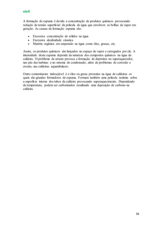 eteX
94
A formação de espuma é devida a concentração de produtos químicos provocando
redução de tensão superficial da película de água que envolvem as bolhas de vapor em
geração. As causas da formação espuma são:
 Excessiva concentração de sólidos na água
 Excessiva alcalinidade cáustica
 Matéria orgânica em suspensão na água como óleo, graxas, etc.
Assim, os produtos químicos são lançados no espaço de vapor e carregados por ele. A
intensidade desta espuma depende da natureza dos compostos químicos na água da
caldeira. O problema de arraste provoca a formação de depósitos no superaquecedor,
nas pás das turbinas e no sistema de condensado, além de problemas de corrosão e
erosão, nas caldeiras aquatubulares.
Outro contaminante indesejável é o óleo ou graxa presentes na água de caldeiras os
quais são grandes formadores de espuma. Formam também uma película isolante sobre
a superfície interna dos tubos da caldeira provocando superaquecimento. Dependendo
da temperatura, podem ser carbonizados resultando uma deposição de carbono na
caldeira.
 
