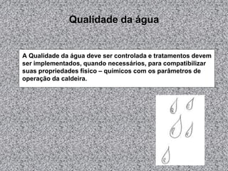 Qualidade da água
A Qualidade da água deve ser controlada e tratamentos devem
ser implementados, quando necessários, para compatibilizar
suas propriedades físico – químicos com os parâmetros de
operação da caldeira.
 