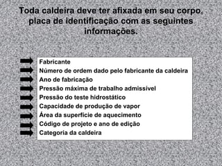 Toda caldeira deve ter afixada em seu corpo,
placa de identificação com as seguintes
informações.
Fabricante
Número de ordem dado pelo fabricante da caldeira
Ano de fabricação
Pressão máxima de trabalho admissível
Pressão do teste hidrostático
Capacidade de produção de vapor
Área da superfície de aquecimento
Código de projeto e ano de edição
Categoria da caldeira
 