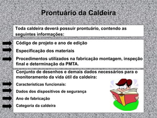 Prontuário da Caldeira
Toda caldeira deverá possuir prontuário, contendo as
seguintes informações:
Código de projeto e ano de edição
Especificação dos materiais
Procedimentos utilizados na fabricação montagem, inspeção
final e determinação da PMTA.
Conjunto de desenhos e demais dados necessários para o
monitoramento da vida útil da caldeira:
Características funcionais:
Dados dos dispositivos de segurança
Ano de fabricação
Categoria da caldeira
 