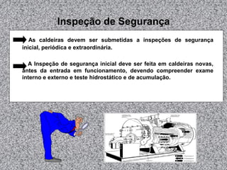 Inspeção de Segurança
As caldeiras devem ser submetidas a inspeções de segurança
inicial, periódica e extraordinária.
A Inspeção de segurança inicial deve ser feita em caldeiras novas,
antes da entrada em funcionamento, devendo compreender exame
interno e externo e teste hidrostático e de acumulação.
 