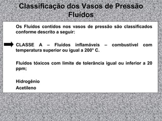 Classificação dos Vasos de Pressão
Fluídos
Os Fluídos contidos nos vasos de pressão são classificados
conforme descrito a seguir:
CLASSE A – Fluídos inflamáveis – combustível com
temperatura superior ou igual a 200° C.
Fluídos tóxicos com limite de tolerância igual ou inferior a 20
ppm;
Hidrogênio
Acetileno
 