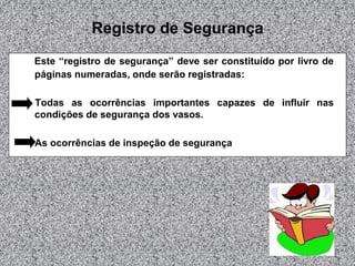 Registro de Segurança
Este “registro de segurança” deve ser constituído por livro de
páginas numeradas, onde serão registradas:
Todas as ocorrências importantes capazes de influir nas
condições de segurança dos vasos.
As ocorrências de inspeção de segurança
 