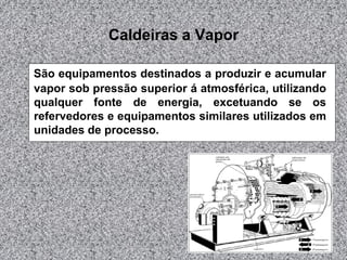 Caldeiras a Vapor
São equipamentos destinados a produzir e acumular
vapor sob pressão superior á atmosférica, utilizando
qualquer fonte de energia, excetuando se os
refervedores e equipamentos similares utilizados em
unidades de processo.
 