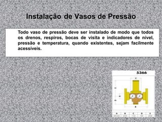 Instalação de Vasos de Pressão
Todo vaso de pressão deve ser instalado de modo que todos
os drenos, respiros, bocas de visita e indicadores de nível,
pressão e temperatura, quando existentes, sejam facilmente
acessíveis.
 