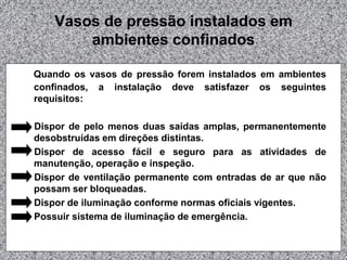 Vasos de pressão instalados em
ambientes confinados
Quando os vasos de pressão forem instalados em ambientes
confinados, a instalação deve satisfazer os seguintes
requisitos:
Dispor de pelo menos duas saídas amplas, permanentemente
desobstruídas em direções distintas.
Dispor de acesso fácil e seguro para as atividades de
manutenção, operação e inspeção.
Dispor de ventilação permanente com entradas de ar que não
possam ser bloqueadas.
Dispor de iluminação conforme normas oficiais vigentes.
Possuir sistema de iluminação de emergência.
 