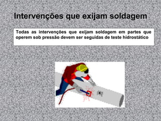 Intervenções que exijam soldagem
Todas as intervenções que exijam soldagem em partes que
operem sob pressão devem ser seguidas de teste hidrostático
 