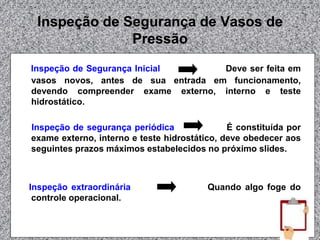 Inspeção de Segurança de Vasos de
Pressão
Inspeção de Segurança Inicial Deve ser feita em
vasos novos, antes de sua entrada em funcionamento,
devendo compreender exame externo, interno e teste
hidrostático.
Inspeção de segurança periódica É constituída por
exame externo, interno e teste hidrostático, deve obedecer aos
seguintes prazos máximos estabelecidos no próximo slides.
Inspeção extraordinária Quando algo foge do
controle operacional.
 