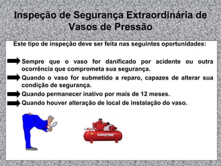 Inspeção de Segurança Extraordinária de
Vasos de Pressão
Este tipo de inspeção deve ser feita nas seguintes oportunidades:
Sempre que o vaso for danificado por acidente ou outra
ocorrência que comprometa sua segurança.
Quando o vaso for submetido a reparo, capazes de alterar sua
condição de segurança.
Quando permanecer inativo por mais de 12 meses.
Quando houver alteração de local de instalação do vaso.
 