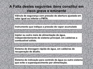 A Falta destes seguintes itens constitui em
risco grave e eminente
Válvula de segurança com pressão de abertura ajustada em
valor igual ou inferior a PMTA.
Instrumento que indique a pressão do vapor acumulado
Injetor ou outro meio de alimentação de água,
independentemente do sistema principal, em caldeiras a
combustível sólido.
Sistema de drenagem rápida de água, em caldeiras de
recuperação de álcalis.
Sistema de indicação para controle de água ou outro sistema
que evite o superaquecimento por alimentação.
 