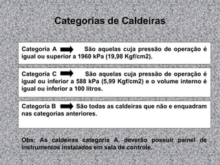 Categorias de Caldeiras
Categoria A São aquelas cuja pressão de operação é
igual ou superior a 1960 kPa (19,98 Kgf/cm2).
Categoria C São aquelas cuja pressão de operação é
igual ou inferior a 588 kPa (5,99 Kgf/cm2) e o volume interno é
igual ou inferior a 100 litros.
Categoria B São todas as caldeiras que não e enquadram
nas categorias anteriores.
Obs: As caldeiras categoria A, deverão possuir painel de
instrumentos instalados em sala de controle.
 