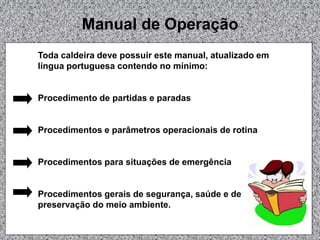 Manual de Operação
Toda caldeira deve possuir este manual, atualizado em
língua portuguesa contendo no mínimo:
Procedimento de partidas e paradas
Procedimentos e parâmetros operacionais de rotina
Procedimentos para situações de emergência
Procedimentos gerais de segurança, saúde e de
preservação do meio ambiente.
 