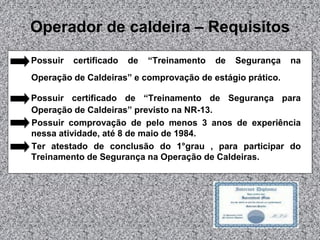 Operador de caldeira – Requisitos
Possuir

certificado

de

“Treinamento

de

Segurança

na

Operação de Caldeiras” e comprovação de estágio prático.
Possuir certificado de “Treinamento de Segurança para
Operação de Caldeiras” previsto na NR-13.
Possuir comprovação de pelo menos 3 anos de experiência
nessa atividade, até 8 de maio de 1984.
Ter atestado de conclusão do 1°grau , para participar do
Treinamento de Segurança na Operação de Caldeiras.

 