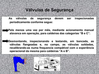Válvulas de Segurança
As válvulas de segurança devem
periodicamente conforme segue:

ser

inspecionadas

Pelo menos uma vez por mês, mediante acionamento manual
alavanca em operação, para caldeiras das categorias “B e C”.
Desmontando, inspecionando e testando, em bancada, as
válvulas flangeadas e, no campo, as válvulas soldadas,
recalibrando-as numa frequencia compátivel com a experiência
operacional da mesma para caldeiras “A e B”.

 