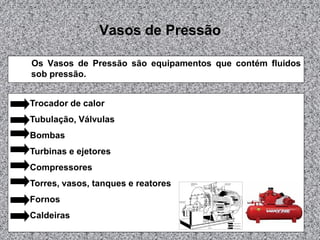 Vasos de Pressão
Os Vasos de Pressão são equipamentos que contém fluidos
sob pressão.
Trocador de calor
Tubulação, Válvulas
Bombas
Turbinas e ejetores
Compressores
Torres, vasos, tanques e reatores

Fornos
Caldeiras

 