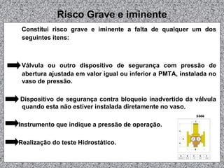 Risco Grave e iminente
Constitui risco grave e iminente a falta de qualquer um dos
seguintes itens:

Válvula ou outro dispositivo de segurança com pressão de
abertura ajustada em valor igual ou inferior a PMTA, instalada no
vaso de pressão.
Dispositivo de segurança contra bloqueio inadvertido da válvula
quando esta não estiver instalada diretamente no vaso.
Instrumento que indique a pressão de operação.
Realização do teste Hidrostático.

 