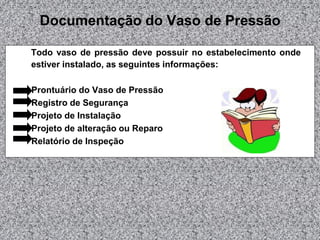 Documentação do Vaso de Pressão
Todo vaso de pressão deve possuir no estabelecimento onde
estiver instalado, as seguintes informações:
Prontuário do Vaso de Pressão
Registro de Segurança
Projeto de Instalação
Projeto de alteração ou Reparo
Relatório de Inspeção

 