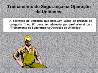 Treinamento de Segurança na Operação
de Unidades.
A operação de unidades que possuam vasos de pressão de
categoria “I ou II” deve ser efetuada por profissional com
“Treinamento de Segurança na Operação de Unidades”.

 