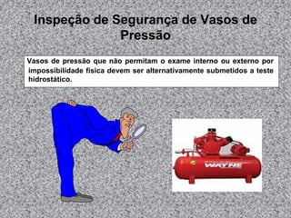 Inspeção de Segurança de Vasos de
Pressão
Vasos de pressão que não permitam o exame interno ou externo por
impossibilidade física devem ser alternativamente submetidos a teste
hidrostático.

 