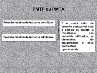 PMTP ou PMTA
Pressão máxima de trabalho permitido

Pressão máxima de trabalho admissível

É o maior valor de
pressão compatível com
o código de projeto, a
resistência
dos
materiais utilizados, as
dimensões
do
equipamento e seus
parâmetros
operacionais.

 