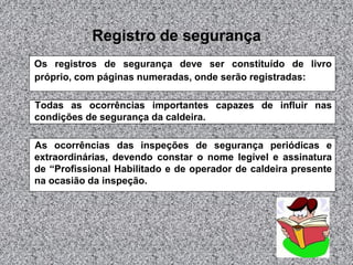 Registro de segurança
Os registros de segurança deve ser constituído de livro
próprio, com páginas numeradas, onde serão registradas:
Todas as ocorrências importantes capazes de influir nas
condições de segurança da caldeira.
As ocorrências das inspeções de segurança periódicas e
extraordinárias, devendo constar o nome legível e assinatura
de “Profissional Habilitado e de operador de caldeira presente
na ocasião da inspeção.

 