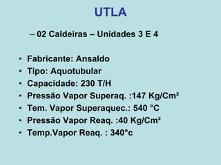 UTLA
– 02 Caldeiras – Unidades 3 E 4
• Fabricante: Ansaldo
• Tipo: Aquotubular
• Capacidade: 230 T/H
• Pressão Vapor Superaq. :147 Kg/Cm²
• Tem. Vapor Superaquec.: 540 °C
• Pressão Vapor Reaq. :40 Kg/Cm²
• Temp.Vapor Reaq. : 340°c
 
